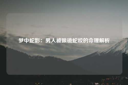 梦中蛇影：男人被眼镜蛇咬的命理解析